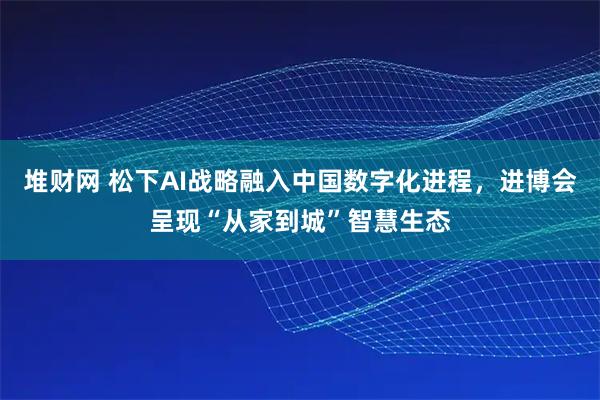 堆财网 松下AI战略融入中国数字化进程，进博会呈现“从家到城”智慧生态