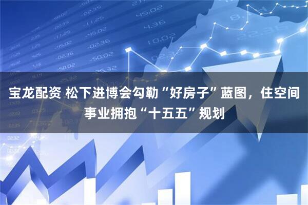 宝龙配资 松下进博会勾勒“好房子”蓝图，住空间事业拥抱“十五五”规划