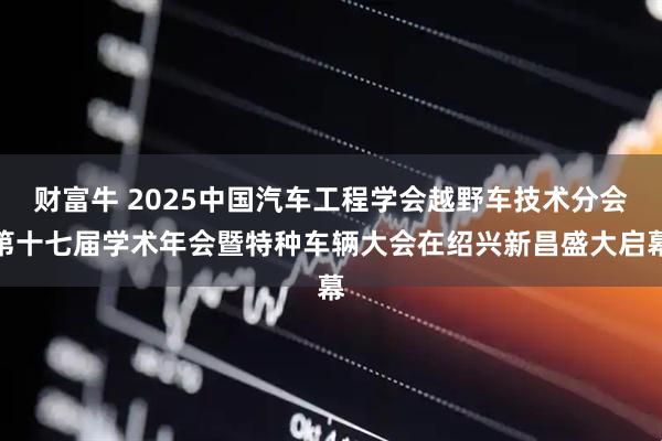 财富牛 2025中国汽车工程学会越野车技术分会第十七届学术年会暨特种车辆大会在绍兴新昌盛大启幕