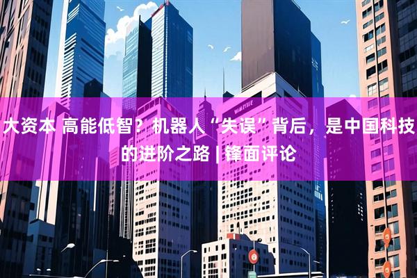 大资本 高能低智？机器人“失误”背后，是中国科技的进阶之路 | 锋面评论