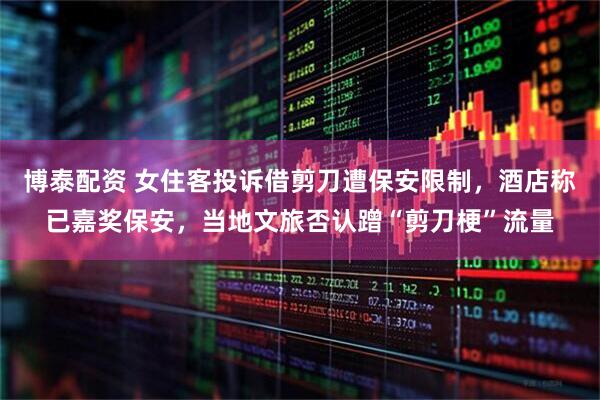 博泰配资 女住客投诉借剪刀遭保安限制，酒店称已嘉奖保安，当地文旅否认蹭“剪刀梗”流量