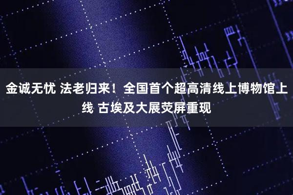 金诚无忧 法老归来！全国首个超高清线上博物馆上线 古埃及大展荧屏重现