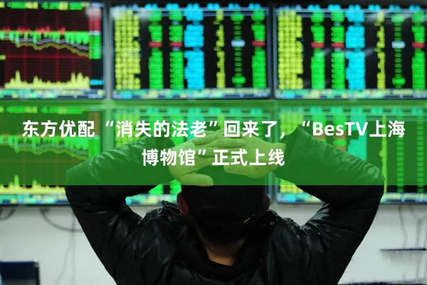 东方优配 “消失的法老”回来了，“BesTV上海博物馆”正式上线