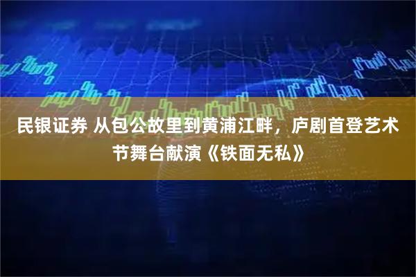 民银证券 从包公故里到黄浦江畔，庐剧首登艺术节舞台献演《铁面无私》