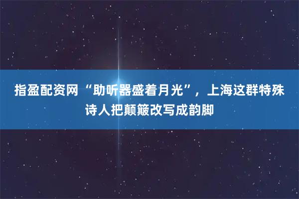 指盈配资网 “助听器盛着月光”，上海这群特殊诗人把颠簸改写成韵脚