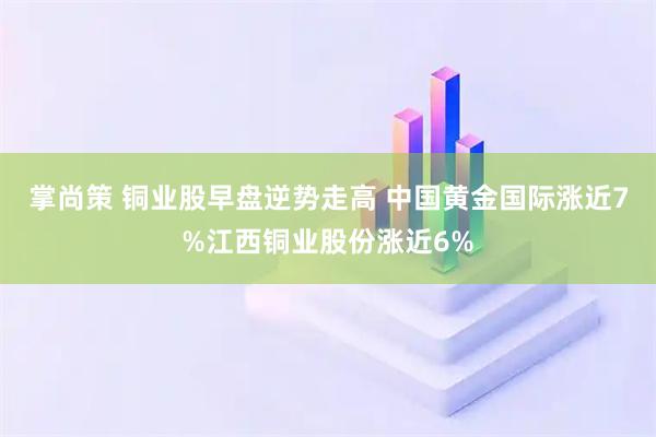 掌尚策 铜业股早盘逆势走高 中国黄金国际涨近7%江西铜业股份涨近6%