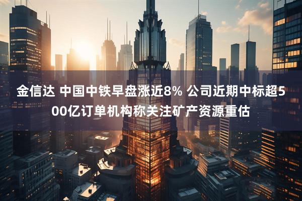 金信达 中国中铁早盘涨近8% 公司近期中标超500亿订单机构称关注矿产资源重估