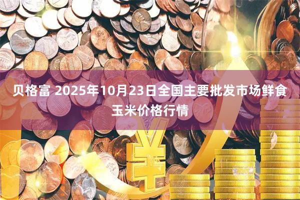 贝格富 2025年10月23日全国主要批发市场鲜食玉米价格行情