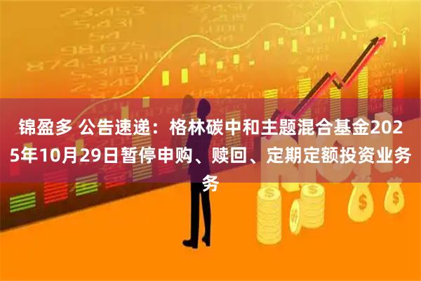 锦盈多 公告速递：格林碳中和主题混合基金2025年10月29日暂停申购、赎回、定期定额投资业务