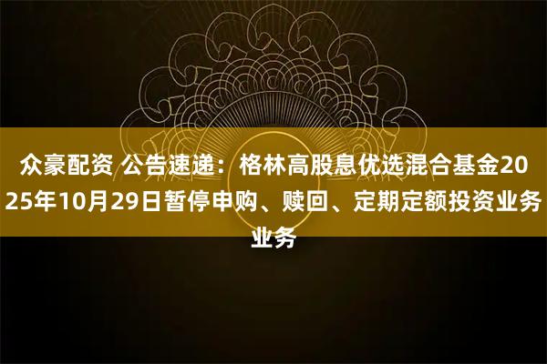 众豪配资 公告速递：格林高股息优选混合基金2025年10月29日暂停申购、赎回、定期定额投资业务