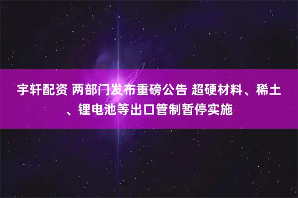 宇轩配资 两部门发布重磅公告 超硬材料、稀土、锂电池等出口管制暂停实施