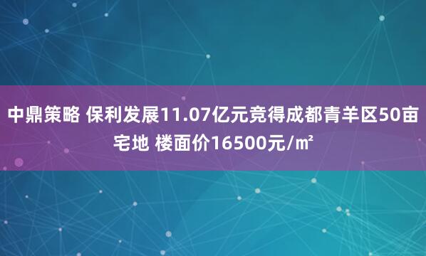 中鼎策略 保利发展11.07亿元竞得成都青羊区50亩宅地 楼面价16500元/㎡