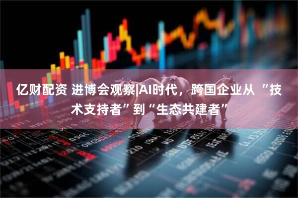 亿财配资 进博会观察|AI时代，跨国企业从 “技术支持者”到“生态共建者”