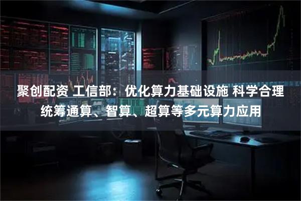 聚创配资 工信部：优化算力基础设施 科学合理统筹通算、智算、超算等多元算力应用