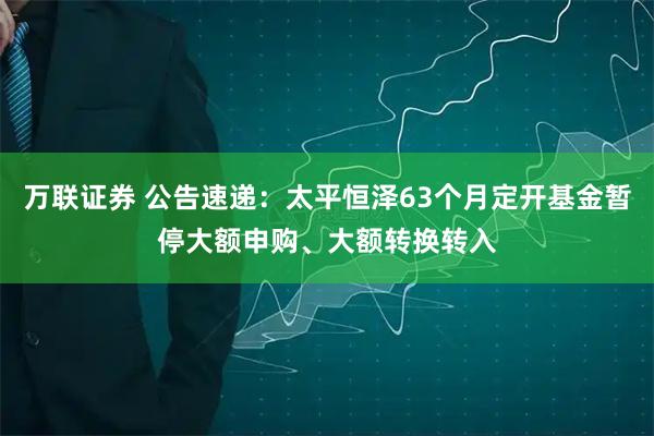 万联证券 公告速递：太平恒泽63个月定开基金暂停大额申购、大额转换转入