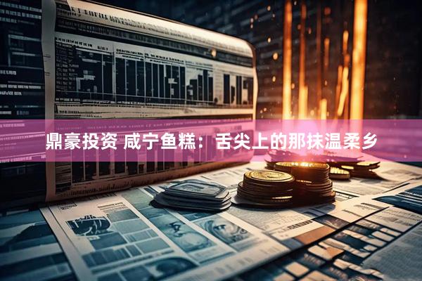 鼎豪投资 咸宁鱼糕：舌尖上的那抹温柔乡