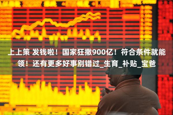 上上策 发钱啦！国家狂撒900亿！符合条件就能领！还有更多好事别错过_生育_补贴_宝爸