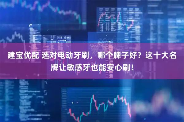 建宝优配 选对电动牙刷，哪个牌子好？这十大名牌让敏感牙也能安心刷！