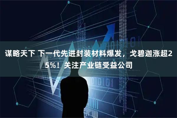 谋略天下 下一代先进封装材料爆发，戈碧迦涨超25%！关注产业链受益公司