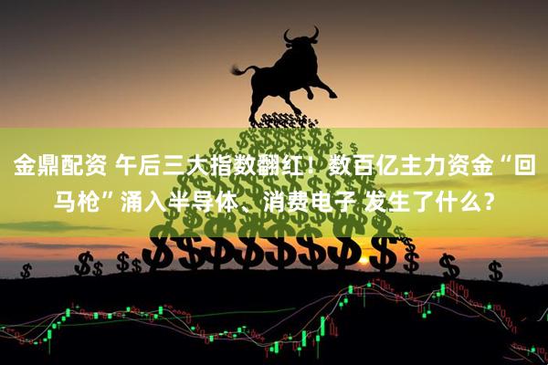 金鼎配资 午后三大指数翻红！数百亿主力资金“回马枪”涌入半导体、消费电子 发生了什么？