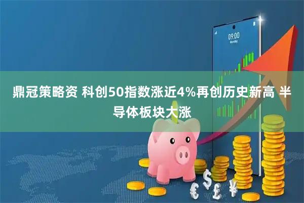 鼎冠策略资 科创50指数涨近4%再创历史新高 半导体板块大涨