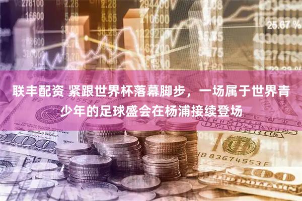 联丰配资 紧跟世界杯落幕脚步，一场属于世界青少年的足球盛会在杨浦接续登场