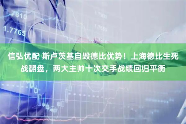 信弘优配 斯卢茨基自毁德比优势！上海德比生死战翻盘，两大主帅十次交手战绩回归平衡